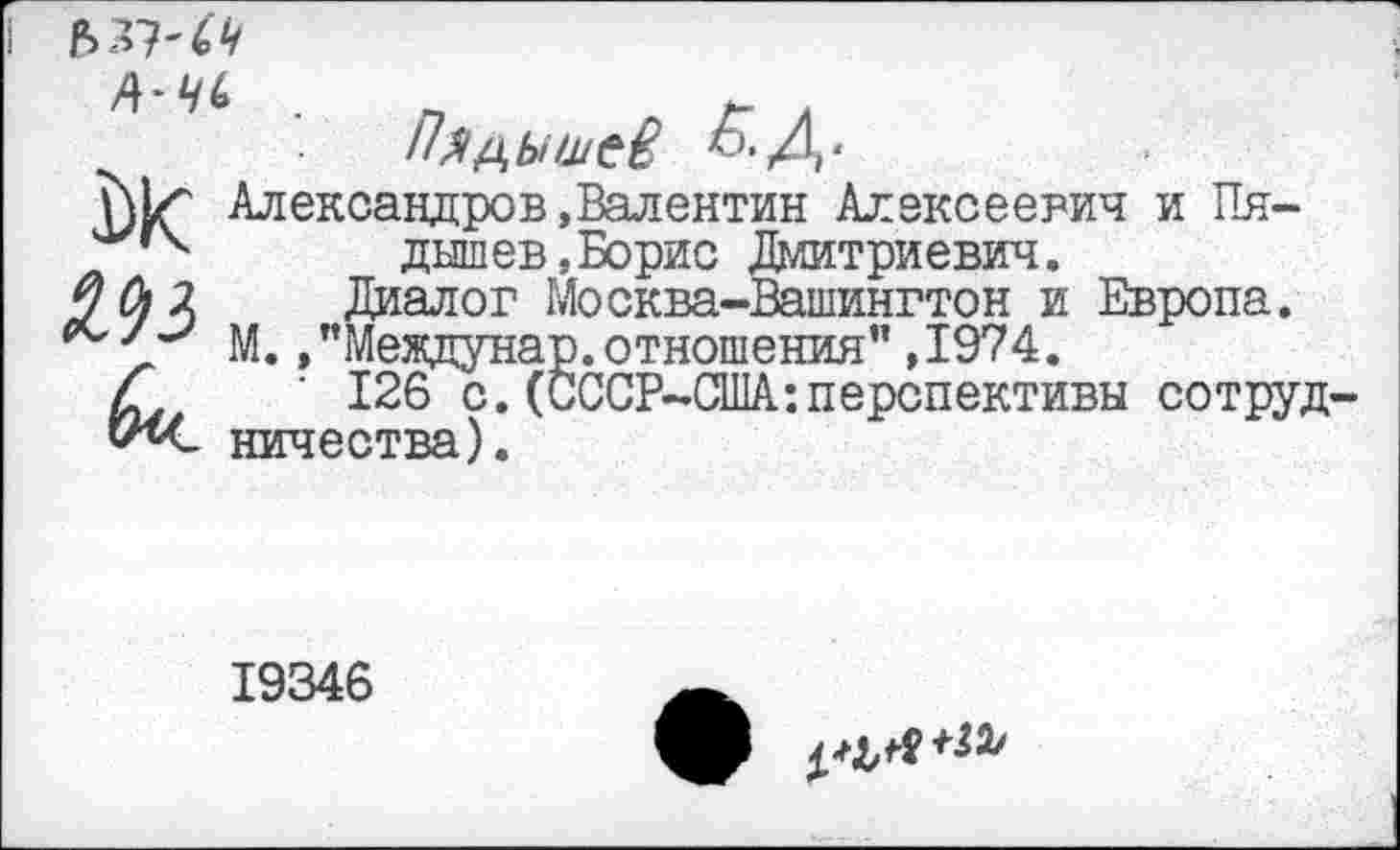 ﻿
Пядышев &Д-
Александров.Валентин Алексеевич и Пя-'у,к дышев„Борис Дмитриевич. /ЙЛ Диалог Москва-Вашингтон и Европа.
М. »"Междунар. отношения" ,1974.
£	‘ 126 с.(СССР-США:перспективы сотруд-
19346
